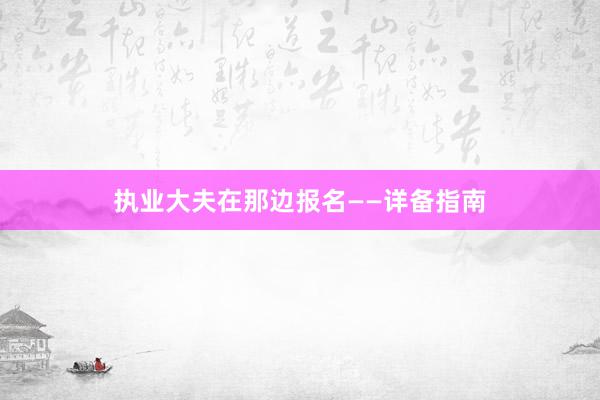 执业大夫在那边报名——详备指南