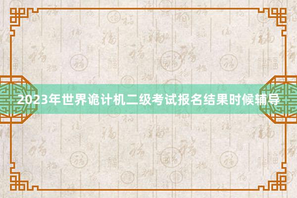 2023年世界诡计机二级考试报名结果时候辅导