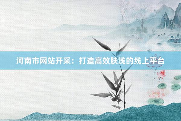 河南市网站开采：打造高效肤浅的线上平台