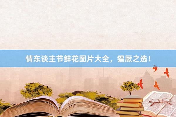情东谈主节鲜花图片大全，猖厥之选！